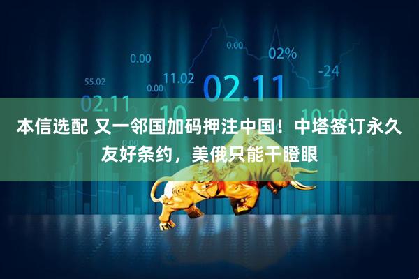 本信选配 又一邻国加码押注中国！中塔签订永久友好条约，美俄只能干瞪眼