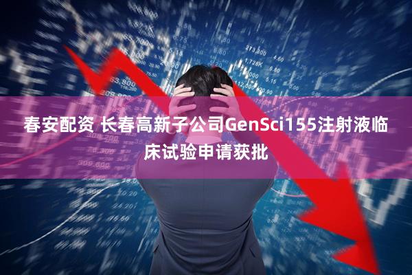 春安配资 长春高新子公司GenSci155注射液临床试验申请获批
