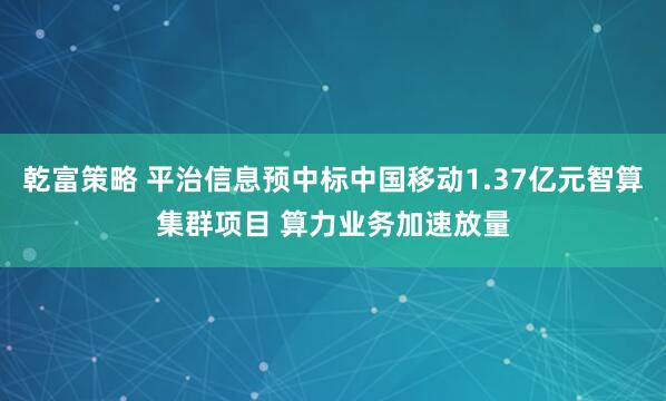 乾富策略 平治信息预中标中国移动1.37亿元智算集群项目 算力业务加速放量