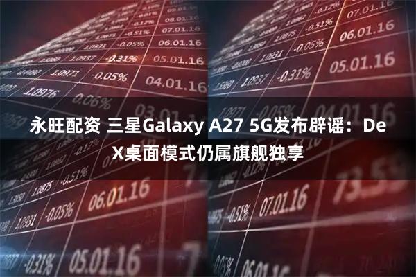永旺配资 三星Galaxy A27 5G发布辟谣：DeX桌面模式仍属旗舰独享