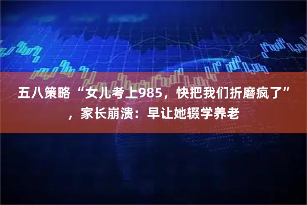 五八策略 “女儿考上985，快把我们折磨疯了”，家长崩溃：早让她辍学养老