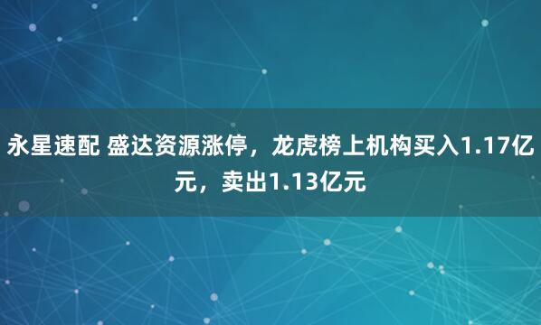永星速配 盛达资源涨停，龙虎榜上机构买入1.17亿元，卖出1.13亿元