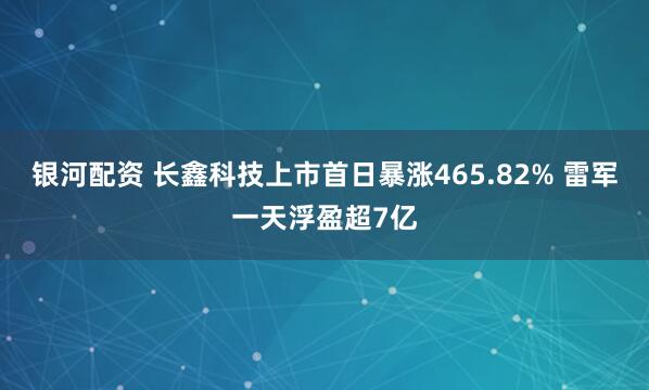 银河配资 长鑫科技上市首日暴涨465.82% 雷军一天浮盈超7亿