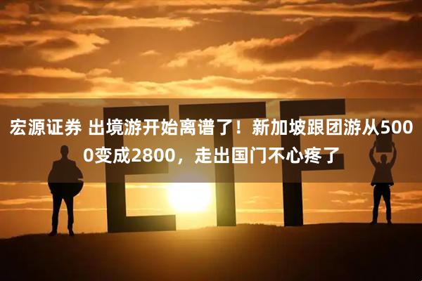 宏源证券 出境游开始离谱了！新加坡跟团游从5000变成2800，走出国门不心疼了