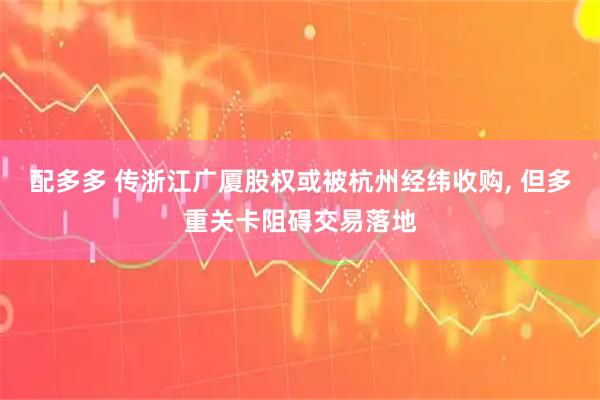 配多多 传浙江广厦股权或被杭州经纬收购, 但多重关卡阻碍交易落地